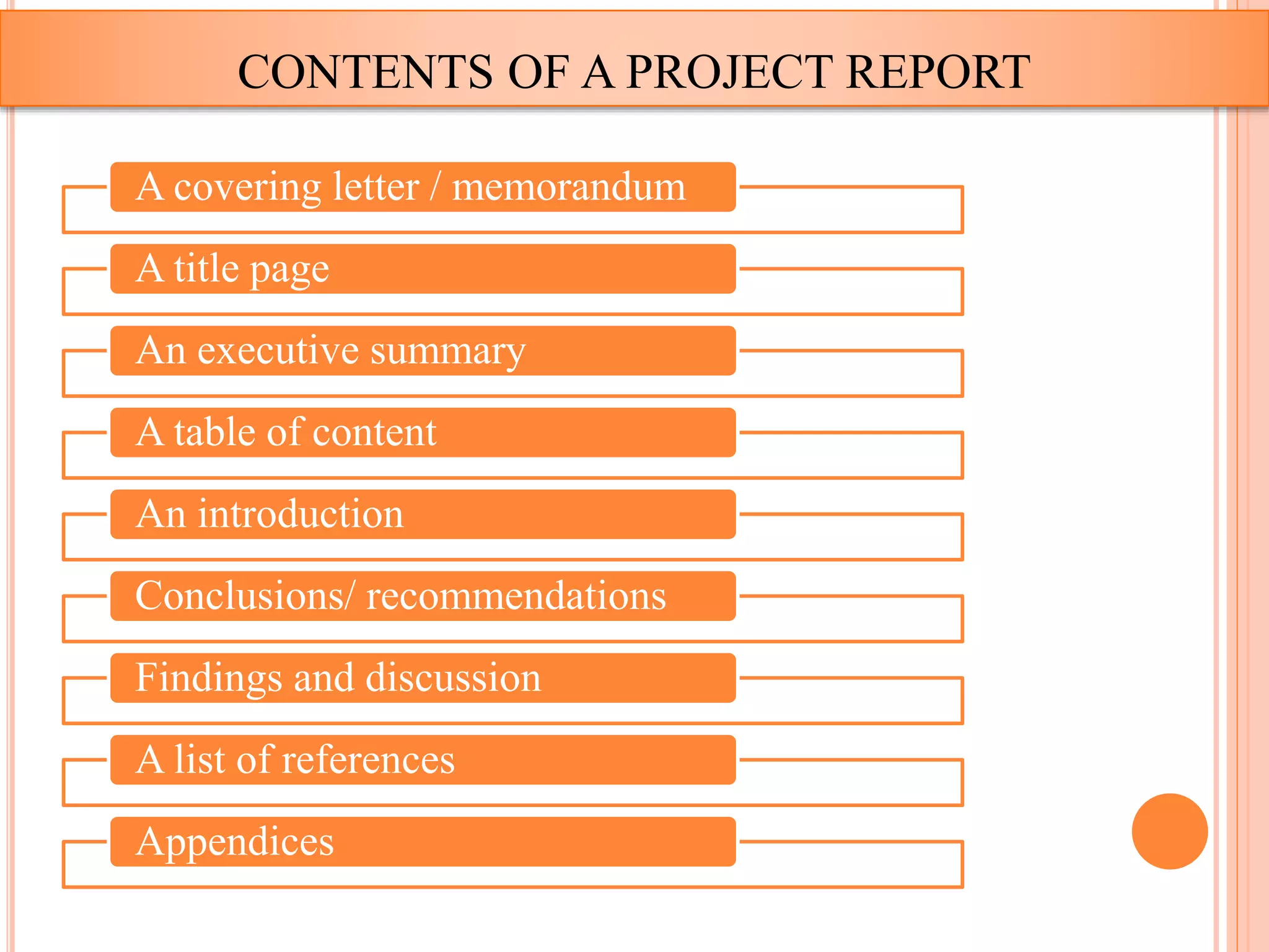 CONTENTS OF A PROJECT REPORT
A covering letter / memorandum
A title page
An executive summary
A table of content
An introduction
Conclusions/ recommendations
Findings and discussion
A list of references
Appendices
 