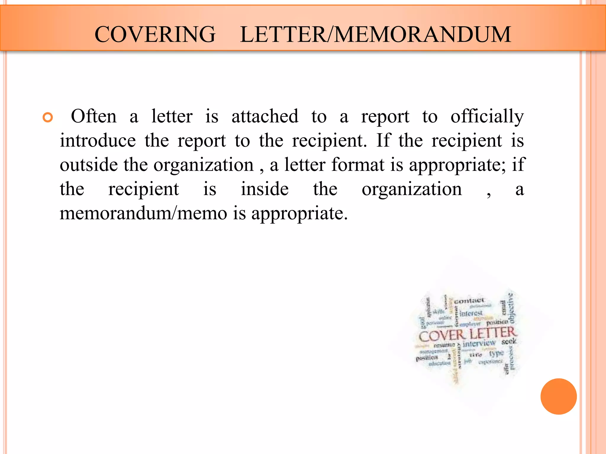  Often a letter is attached to a report to officially
introduce the report to the recipient. If the recipient is
outside the organization , a letter format is appropriate; if
the recipient is inside the organization , a
memorandum/memo is appropriate.
COVERING LETTER/MEMORANDUM
 