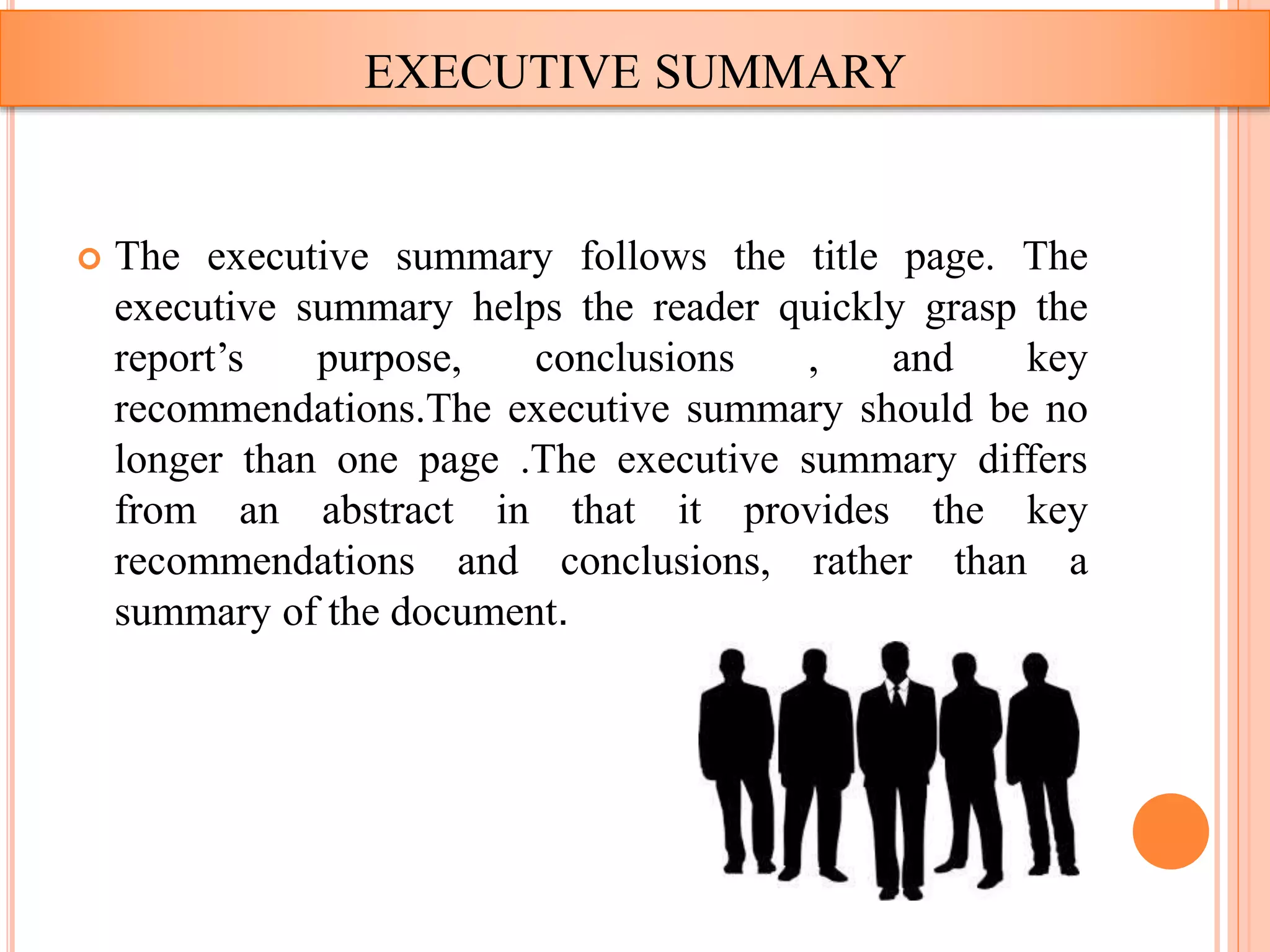  The executive summary follows the title page. The
executive summary helps the reader quickly grasp the
report’s purpose, conclusions , and key
recommendations.The executive summary should be no
longer than one page .The executive summary differs
from an abstract in that it provides the key
recommendations and conclusions, rather than a
summary of the document.
EXECUTIVE SUMMARY
 