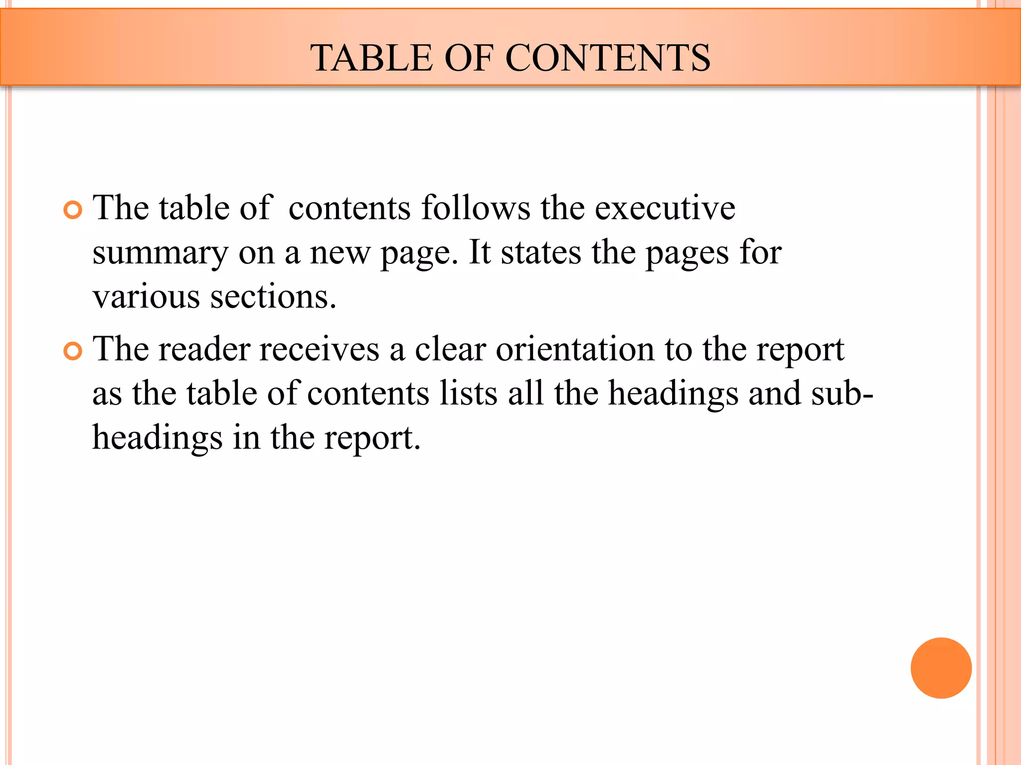 The table of contents follows the executive
summary on a new page. It states the pages for
various sections.
 The reader receives a clear orientation to the report
as the table of contents lists all the headings and sub-
headings in the report.
TABLE OF CONTENTS
 