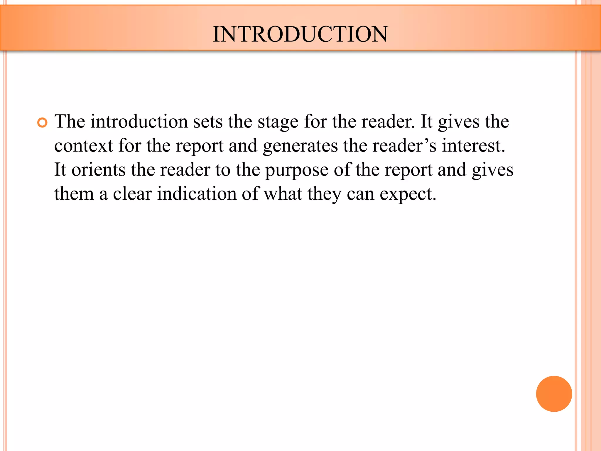  The introduction sets the stage for the reader. It gives the
context for the report and generates the reader’s interest.
It orients the reader to the purpose of the report and gives
them a clear indication of what they can expect.
INTRODUCTION
 
