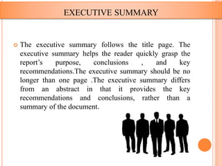  The executive summary follows the title page. The
executive summary helps the reader quickly grasp the
report’s purpose, conclusions , and key
recommendations.The executive summary should be no
longer than one page .The executive summary differs
from an abstract in that it provides the key
recommendations and conclusions, rather than a
summary of the document.
EXECUTIVE SUMMARY
 
