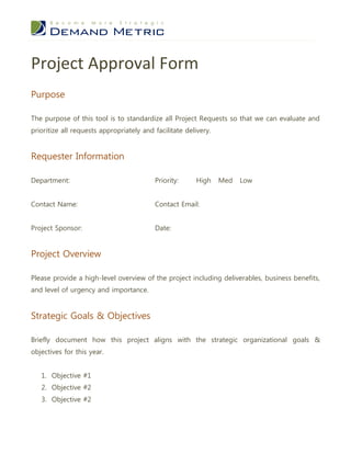 Project Approval Form
Purpose

The purpose of this tool is to standardize all Project Requests so that we can evaluate and
prioritize all requests appropriately and facilitate delivery.


Requester Information

Department:                               Priority:     High     Med   Low


Contact Name:                             Contact Email:


Project Sponsor:                          Date:


Project Overview

Please provide a high-level overview of the project including deliverables, business benefits,
and level of urgency and importance.


Strategic Goals & Objectives

Briefly document how this project aligns with the strategic organizational goals &
objectives for this year.


   1. Objective #1
   2. Objective #2
   3. Objective #2
 