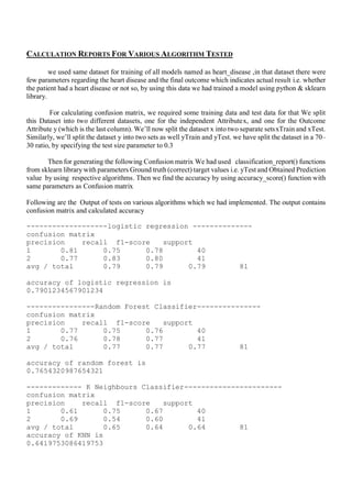 CALCULATION REPORTS FOR VARIOUS ALGORITHM TESTED
we used same dataset for training of all models named as heart_disease ,in that dataset there were
few parameters regarding the heart disease and the final outcome which indicates actual result i.e. whether
the patient had a heart disease or not so, by using this data we had trained a model using python & sklearn
library.
For calculating confusion matrix, we required some training data and test data for that We split
this Dataset into two different datasets, one for the independent Attribute x, and one for the Outcome
Attribute y (which is the last column). We’ll now split the dataset x into two separate sets xTrain and xTest.
Similarly, we’ll split the dataset y into two sets as well yTrain and yTest. we have split the dataset in a 70–
30 ratio, by specifying the test size parameter to 0.3
Then for generating the following Confusion matrix We had used classification_report() functions
from sklearn library with parameters Ground truth (correct) target values i.e. yTest and Obtained Prediction
value by using respective algorithms. Then we find the accuracy by using accuracy_score() function with
same parameters as Confusion matrix
Following are the Output of tests on various algorithms which we had implemented. The output contains
confusion matrix and calculated accuracy
-------------------logistic regression --------------
confusion matrix
precision recall f1-score support
1 0.81 0.75 0.78 40
2 0.77 0.83 0.80 41
avg / total 0.79 0.79 0.79 81
accuracy of logistic regression is
0.7901234567901234
----------------Random Forest Classifier---------------
confusion matrix
precision recall f1-score support
1 0.77 0.75 0.76 40
2 0.76 0.78 0.77 41
avg / total 0.77 0.77 0.77 81
accuracy of random forest is
0.7654320987654321
------------- K Neighbours Classifier-----------------------
confusion matrix
precision recall f1-score support
1 0.61 0.75 0.67 40
2 0.69 0.54 0.60 41
avg / total 0.65 0.64 0.64 81
accuracy of KNN is
0.6419753086419753
 