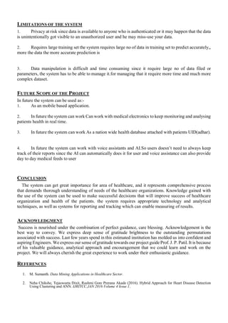 LIMITATIONS OF THE SYSTEM
1. Privacy at risk since data is available to anyone who is authenticated or it may happen that the data
is unintentionally got visible to an unauthorized user and he may miss-use your data.
2. Requires large training set the system requires large no of data in training set to predict accurately,,
more the data the more accurate prediction is
3. Data manipulation is difficult and time consuming since it require large no of data filed or
parameters, the system has to be able to manage it.for managing that it require more time and much more
complex dataset.
FUTURE SCOPE OF THE PROJECT
In future the system can be used as:-
1. As an mobile based application.
2. In future the system can work Can work with medical electronics to keep monitoring and analysing
patients health in real time.
3. In future the system can work As a nation wide health database attached with patients UID(adhar).
4. In future the system can work with voice assistants and AI.So users doesn’t need to always keep
track of their reports since the AI can automatically does it for user and voice assistance can also provide
day to day medical feeds to user
CONCLUSION
The system can get great importance for area of healthcare, and it represents comprehensive process
that demands thorough understanding of needs of the healthcare organizations. Knowledge gained with
the use of the system can be used to make successful decisions that will improve success of healthcare
organization and health of the patients. the system requires appropriate technology and analytical
techniques, as well as systems for reporting and tracking which can enable measuring of results.
ACKNOWLEDGMENT
Success is nourished under the combination of perfect guidance, care blessing. Acknowledgement is the
best way to convey. We express deep sense of gratitude brightness to the outstanding permutations
associated with success. Last few years spend in this estimated institution has molded us into confident and
aspiring Engineers. We express our sense of gratitude towards our project guide Prof. J. P. Patil. It is because
of his valuable guidance, analytical approach and encouragement that we could learn and work on the
project. We will always cherish the great experience to work under their enthusiastic guidance.
REFERENCES
1. M. Sumanth. Data Mining Applications in Healthcare Sector.
2. Neha Chikshe, Tejasweeta Dixit, Rashmi Gore Prerana Akade (2016). Hybrid Approach for Heart Disease Detection
Using Clustering and ANN. IJRITCC,JAN 2016 Volume 4 Issue 1.
 