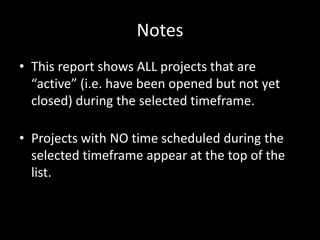 Notes
• This report shows ALL projects that are
“active” (i.e. have been opened but not yet
closed) during the selected timeframe.
• Projects with NO time scheduled during the
selected timeframe appear at the top of the
list.
 