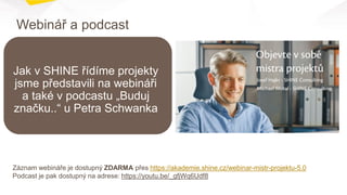 Webinář a podcast
Záznam webináře je dostupný ZDARMA přes https://akademie.shine.cz/webinar-mistr-projektu-5.0
Podcast je pak dostupný na adrese: https://youtu.be/_gfjWq6Udf8
Jak v SHINE řídíme projekty
jsme představili na webináři
a také v podcastu „Buduj
značku..“ u Petra Schwanka
 