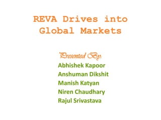 REVA Drives into
 Global Markets

    Presented By:
    Abhishek Kapoor
    Anshuman Dikshit
    Manish Katyan
    Niren Chaudhary
    Rajul Srivastava
 