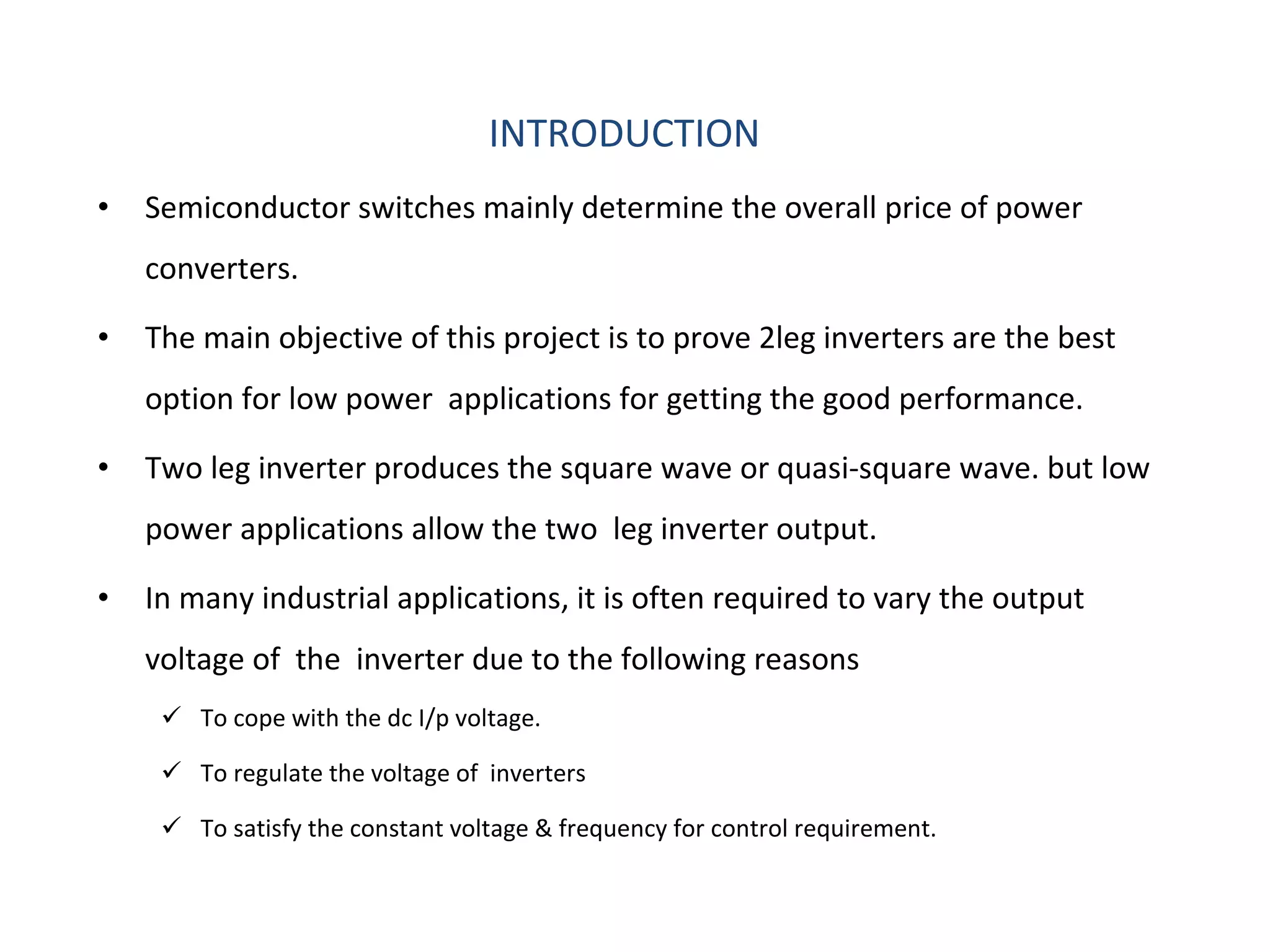 INTRODUCTION Semiconductor switches mainly determine the overall price of power converters. The main objective of this project is to prove 2leg inverters are the best option for low power  applications for getting the good performance. Two leg inverter produces the square wave or quasi-square wave. but low power applications allow the two  leg inverter output. In many industrial applications, it is often required to vary the output voltage of  the  inverter due to the following reasons To cope with the dc I/p voltage. To regulate the voltage of  inverters To satisfy the constant voltage & frequency for control requirement. 