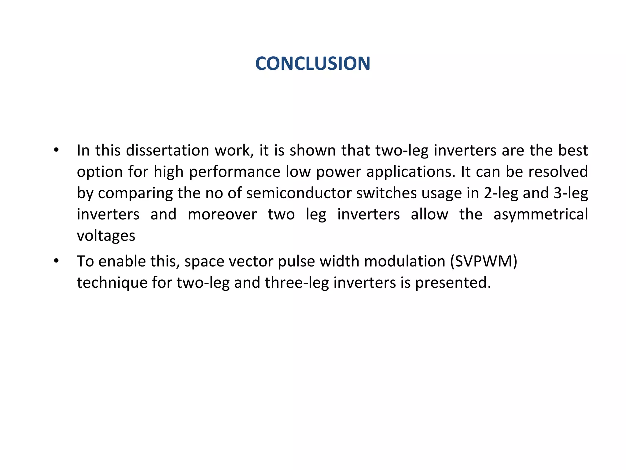 CONCLUSION In this dissertation work, it is shown that two-leg inverters are the best option for high performance low power applications. It can be resolved by comparing the no of semiconductor switches usage in 2-leg and 3-leg inverters and moreover two leg inverters allow the asymmetrical voltages To enable this, space vector pulse width modulation (SVPWM) technique for two-leg and three-leg inverters is presented. 