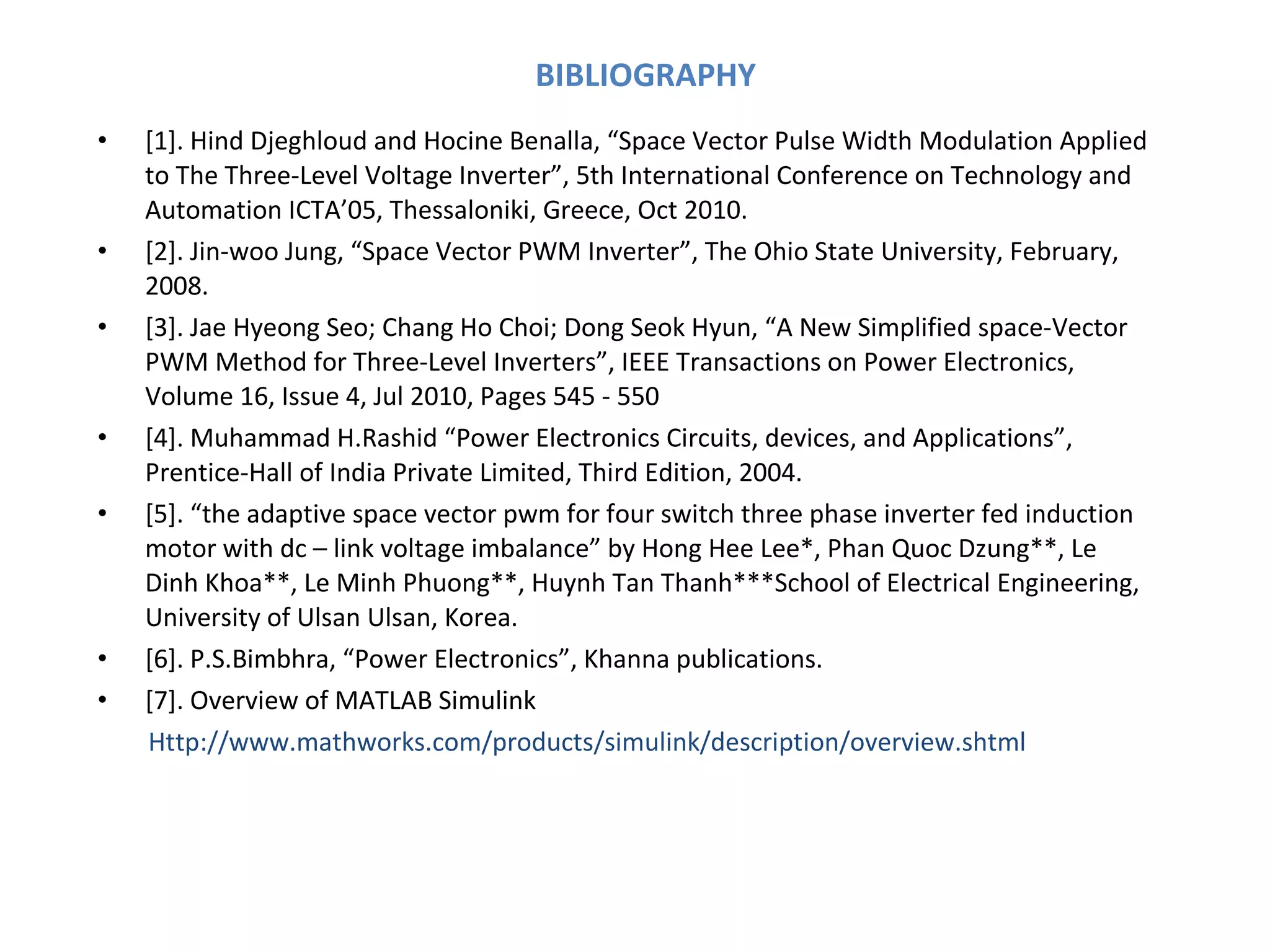 BIBLIOGRAPHY [1]. Hind Djeghloud and Hocine Benalla, “Space Vector Pulse Width Modulation Applied to The Three-Level Voltage Inverter”, 5th International Conference on Technology and Automation ICTA’05, Thessaloniki, Greece, Oct 2010. [2]. Jin-woo Jung, “Space Vector PWM Inverter”, The Ohio State University, February, 2008. [3]. Jae Hyeong Seo; Chang Ho Choi; Dong Seok Hyun, “A New Simplified space-Vector PWM Method for Three-Level Inverters”, IEEE Transactions on Power Electronics,  Volume 16, Issue 4, Jul 2010, Pages 545 - 550 [4]. Muhammad H.Rashid “Power Electronics Circuits, devices, and Applications”, Prentice-Hall of India Private Limited, Third Edition, 2004. [5]. “the adaptive space vector pwm for four switch three phase inverter fed induction motor with dc – link voltage imbalance” by Hong Hee Lee*, Phan Quoc Dzung**, Le Dinh Khoa**, Le Minh Phuong**, Huynh Tan Thanh***School of Electrical Engineering, University of Ulsan Ulsan, Korea. [6]. P.S.Bimbhra, “Power Electronics”, Khanna publications. [7]. Overview of MATLAB Simulink Http://www.mathworks.com/products/simulink/description/overview.shtml 