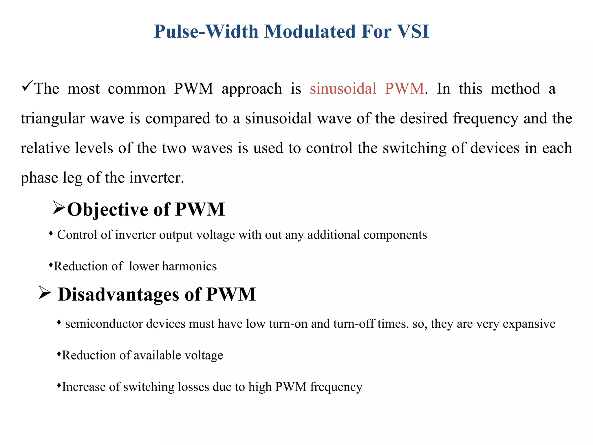 Pulse-Width Modulated For VSI Disadvantages of PWM semiconductor devices must have low turn-on and turn-off times. so, they are very expansive Reduction of available voltage Increase of switching losses due to high PWM frequency Control of inverter output voltage with out any additional components Reduction of  lower harmonics The most common PWM approach is  sinusoidal PWM . In this method a  triangular wave is compared to a sinusoidal wave of the desired frequency and the relative levels of the two waves is used to control the switching of devices in each phase leg of the inverter. Objective of PWM 
