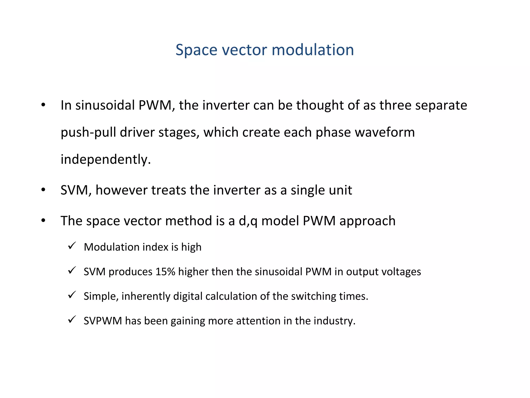 Space vector modulation In sinusoidal PWM, the inverter can be thought of as three separate push-pull driver stages, which create each phase waveform independently.  SVM, however treats the inverter as a single unit The space vector method is a d,q model PWM approach Modulation index is high SVM produces 15% higher then the sinusoidal PWM in output voltages Simple, inherently digital calculation of the switching times. SVPWM has been gaining more attention in the industry. 
