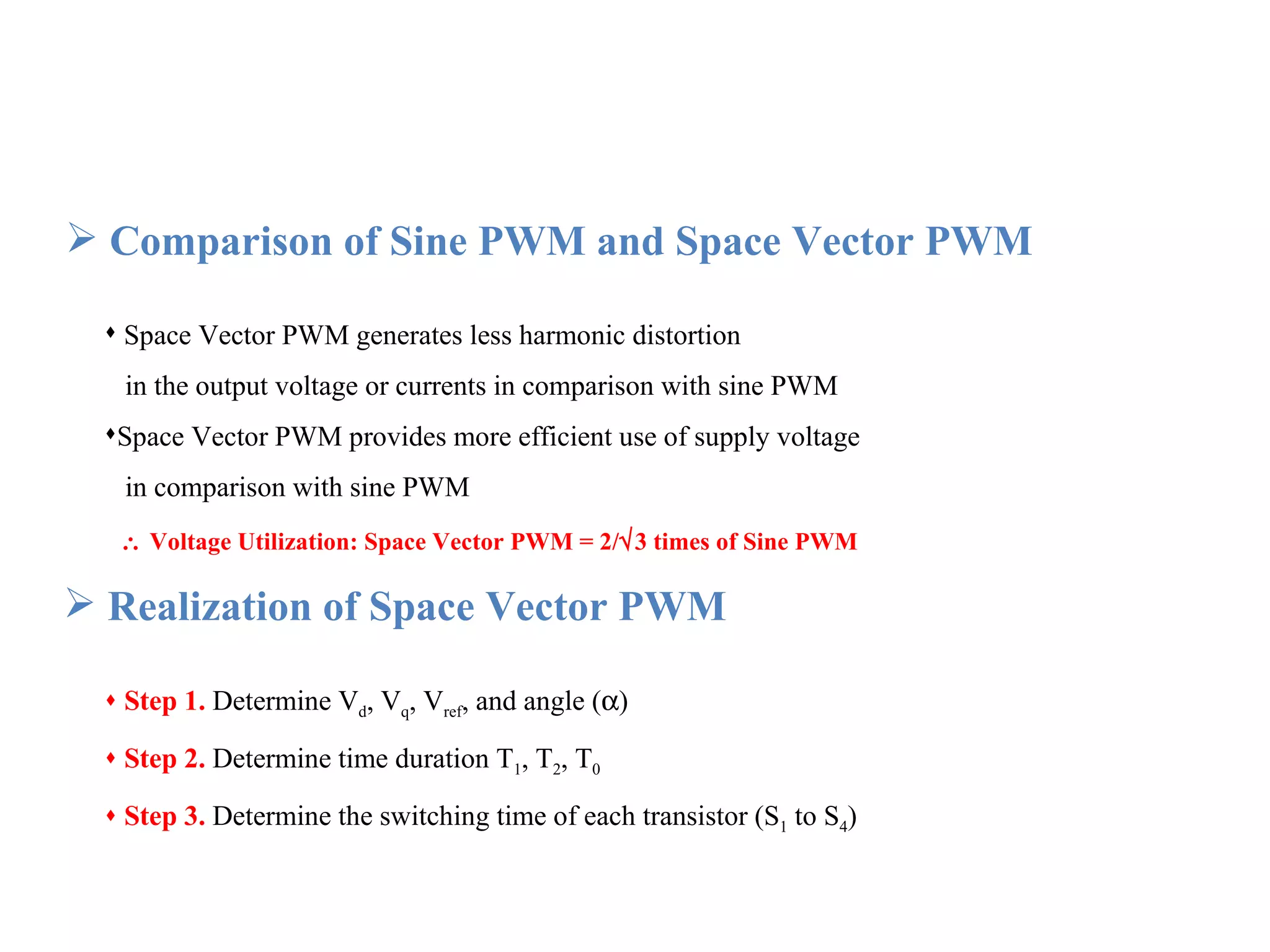Comparison of Sine PWM and Space Vector PWM Space Vector PWM generates less harmonic distortion  in the output voltage or currents in comparison with sine PWM Space Vector PWM provides more efficient use of supply voltage  in comparison with sine PWM    Voltage Utilization: Space Vector PWM = 2/  3 times of Sine PWM Realization of Space Vector PWM Step 1.   Determine V d , V q , V ref , and angle (  ) Step 2.   Determine time duration T 1 , T 2 , T 0 Step 3.   Determine the switching time of each transistor (S 1  to S 4 ) 