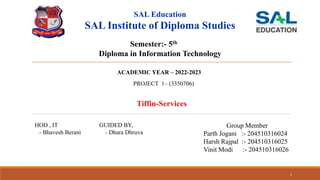 SAL Education
SAL Institute of Diploma Studies
Tiffin-Services
Semester:- 5th
Diploma in Information Technology
Group Member
Parth Jogani :- 204510316024
Harsh Rajpal :- 204510316025
Vinit Modi :- 204510316026
HOD , IT
- Bhavesh Berani
GUIDED BY,
- Dhara Dhruva
1
ACADEMIC YEAR – 2022-2023
PROJECT 1– (3350706)
 