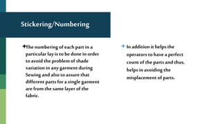 Stickering/Numbering
The numbering of each part in a
particular lay is to be done in order
to avoid the problem of shade
variation in anygarment during
Sewing and also to assure that
different parts for a single garment
are from the same layer of the
fabric.
In addition it helps the
operators to have a perfect
count of the parts and thus,
helps in avoiding the
misplacement of parts.
 
