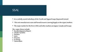 SSAL
• It isa wholly ownedsubsidiaryofthe Textile andApparelmajor RaymondLimited.
• This unitmanufacturessuitsandformaltrouserscatering largely tothe exportmarkets.
• The majormarketfor thefirm is USA,andothermarketsare Japan,CanadaandEurope.
The majorclients include:
• Konaka(JapaneseBuyer)
• CharlesTyrwhitt
• Peerless
• Levis
• STLonia
• J CPenny
• Calvin Klein
 