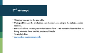 2nd attempt
• This timefocused for the assembly.
• Main problem was the production was done not according tothe ticket no in the
sections.
• For ex: ifin front sectionproduction is done from 1-100numbered bundle then in
lining it is done from 100-200numbered bundle
• To abolish this :
• raymondprojectstracking.xls
 