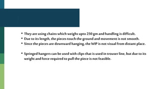 • They are using chains which weighs upto 250 gm and handling is difficult.
• Due to its length, the pieces touch the ground and movement is not smooth.
• Since the pieces are downwardhanging, the WIP is not visual from distant place.
• Springed hangers can be used withclips that is usedin trouser line, but due to its
weight and force requiredto pull the piece is not feasible.
 