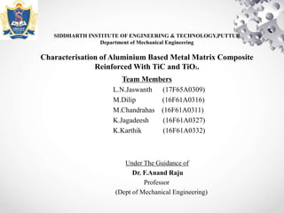 SIDDHARTH INSTITUTE OF ENGINEERING & TECHNOLOGY,PUTTUR
Department of Mechanical Engineering
Characterisation of Aluminium Based Metal Matrix Composite
Reinforced With TiC and TiO2.
Team Members
L.N.Jaswanth (17F65A0309)
M.Dilip (16F61A0316)
M.Chandrahas (16F61A0311)
K.Jagadeesh (16F61A0327)
K.Karthik (16F61A0332)
Under The Guidance of
Dr. F.Anand Raju
Professor
(Dept of Mechanical Engineering)
 