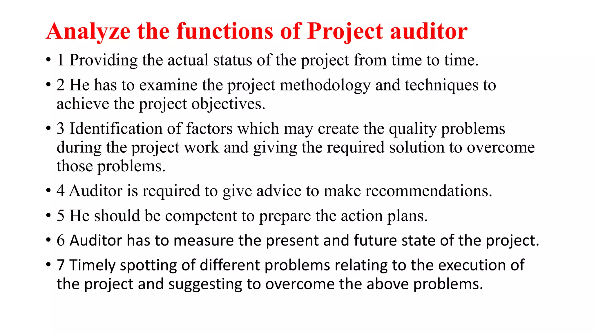 Analyze the functions of Project auditor
• 1 Providing the actual status of the project from time to time.
• 2 He has to examine the project methodology and techniques to
achieve the project objectives.
• 3 Identification of factors which may create the quality problems
during the project work and giving the required solution to overcome
those problems.
• 4 Auditor is required to give advice to make recommendations.
• 5 He should be competent to prepare the action plans.
• 6 Auditor has to measure the present and future state of the project.
• 7 Timely spotting of different problems relating to the execution of
the project and suggesting to overcome the above problems.
 