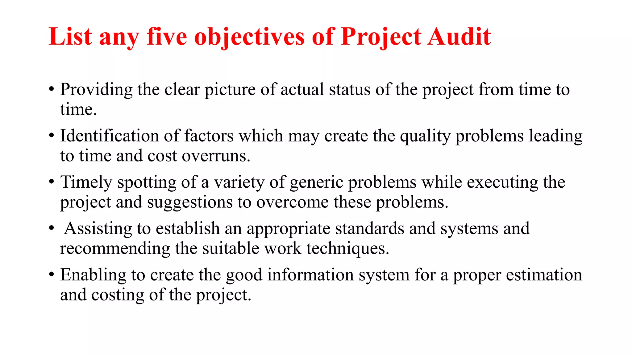 List any five objectives of Project Audit
• Providing the clear picture of actual status of the project from time to
time.
• Identification of factors which may create the quality problems leading
to time and cost overruns.
• Timely spotting of a variety of generic problems while executing the
project and suggestions to overcome these problems.
• Assisting to establish an appropriate standards and systems and
recommending the suitable work techniques.
• Enabling to create the good information system for a proper estimation
and costing of the project.
 