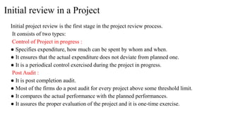 Initial review in a Project
Initial project review is the first stage in the project review process.
It consists of two types:
Control of Project in progress :
● Specifies expenditure, how much can be spent by whom and when.
● It ensures that the actual expenditure does not deviate from planned one.
● It is a periodical control exercised during the project in progress.
Post Audit :
● It is post completion audit.
● Most of the firms do a post audit for every project above some threshold limit.
● It compares the actual performance with the planned performances.
● It assures the proper evaluation of the project and it is one-time exercise.
 