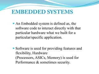  An Embedded system is defined as, the
software code to interact directly with that
particular hardware what we built for a
particular/specific application.
 Software is used for providing features and
flexibility, Hardware
(Processors, ASICs, Memory) is used for
Performance & sometimes security.
 