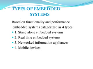 Based on functionality and performance
embedded systems categorized as 4 types:
 1. Stand alone embedded systems
 2. Real time embedded systems
 3. Networked information appliances
 4. Mobile devices
 