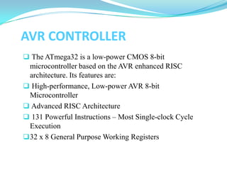 AVR CONTROLLER
 The ATmega32 is a low-power CMOS 8-bit
microcontroller based on the AVR enhanced RISC
architecture. Its features are:
 High-performance, Low-power AVR 8-bit
Microcontroller
 Advanced RISC Architecture
 131 Powerful Instructions – Most Single-clock Cycle
Execution
32 x 8 General Purpose Working Registers
 