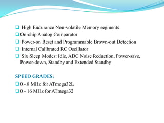  High Endurance Non-volatile Memory segments
On-chip Analog Comparator
 Power-on Reset and Programmable Brown-out Detection
 Internal Calibrated RC Oscillator
 Six Sleep Modes: Idle, ADC Noise Reduction, Power-save,
Power-down, Standby and Extended Standby
SPEED GRADES:
0 - 8 MHz for ATmega32L
0 - 16 MHz for ATmega32
 
