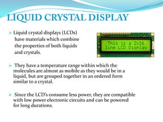  Liquid crystal displays (LCDs)
have materials which combine
the properties of both liquids
and crystals.
 They have a temperature range within which the
molecules are almost as mobile as they would be in a
liquid, but are grouped together in an ordered form
similar to a crystal.
 Since the LCD’s consume less power, they are compatible
with low power electronic circuits and can be powered
for long durations.
 