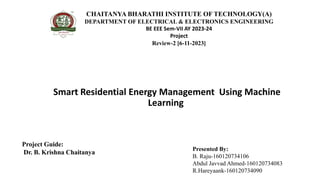 Smart Residential Energy Management Using Machine
Learning
CHAITANYA BHARATHI INSTITUTE OF TECHNOLOGY(A)
DEPARTMENT OF ELECTRICAL & ELECTRONICS ENGINEERING
BE EEE Sem-VII AY 2023-24
Project
Review-2 [6-11-2023]
Project Guide:
Dr. B. Krishna Chaitanya
Presented By:
B. Raju-160120734106
Abdul Javvad Ahmed-160120734083
R.Hareyaank-160120734090
 