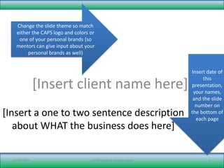 [Insert client name here] [Insert a one to two sentence description about WHAT the business does here] 9/21/11 CAPS Student: xxxxxx xxxxx 1 Change the slide theme so match either the CAPS logo and colors or one of your personal brands (so mentors can give input about your personal brands as well) Insert date of this presentation, your names, and the slide number on the bottom of each page 