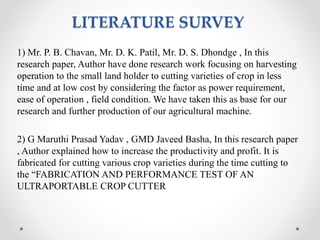 LITERATURE SURVEY
1) Mr. P. B. Chavan, Mr. D. K. Patil, Mr. D. S. Dhondge , In this
research paper, Author have done research work focusing on harvesting
operation to the small land holder to cutting varieties of crop in less
time and at low cost by considering the factor as power requirement,
ease of operation , field condition. We have taken this as base for our
research and further production of our agricultural machine.
2) G Maruthi Prasad Yadav , GMD Javeed Basha, In this research paper
, Author explained how to increase the productivity and profit. It is
fabricated for cutting various crop varieties during the time cutting to
the “FABRICATION AND PERFORMANCE TEST OF AN
ULTRAPORTABLE CROP CUTTER
 