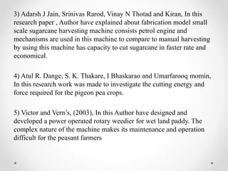 3) Adarsh J Jain, Srinivas Rarod, Vinay N Thotad and Kiran, In this
research paper , Author have explained about fabrication model small
scale sugarcane harvesting machine consists petrol engine and
mechanisms are used in this machine to compare to manual harvesting
by using this machine has capacity to cut sugarcane in faster rate and
economical.
4) Atul R. Dange, S. K. Thakare, I Bhaskarao and Umarfarooq momin,
In this research work was made to investigate the cutting energy and
force required for the pigeon pea crops.
5) Victor and Vern’s, (2003), In this Author have designed and
developed a power operated rotary weedier for wet land paddy. The
complex nature of the machine makes its maintenance and operation
difficult for the peasant farmers
 