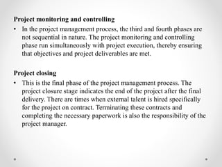 Project monitoring and controlling
• In the project management process, the third and fourth phases are
not sequential in nature. The project monitoring and controlling
phase run simultaneously with project execution, thereby ensuring
that objectives and project deliverables are met.
Project closing
• This is the final phase of the project management process. The
project closure stage indicates the end of the project after the final
delivery. There are times when external talent is hired specifically
for the project on contract. Terminating these contracts and
completing the necessary paperwork is also the responsibility of the
project manager.
 