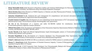 LITERATURE REVIEW
1. Khaja Moinuddin Shaik et al., Research on Regulatory Updates and Analytical Methodologies for Nitrosamine Impurities Detection in
Sartans, Ranitidine, Nizatidine, and Metformin along with Sample Preparation Techniques
2. Maria Kristina Parr et al., Research on NDMA Impurity in Valsartan and other Pharmaceutical Products: Analytical Methods for the
Determination of N-Nitrosamines
3. Sebastian Schmidtsdorf et al., Analytical life cycle management for comprehensive and universal nitrosamine analysis in various
pharmaceutical formulations by supercritical fluid chromatography
4. Claudia Giménez-Campillo et al., Development of a new methodology for the determination of N-5 nitrosamines impurities in ranitidine
pharmaceuticals using 6 microextraction and gas chromatography-mass spectrometry
5. Jie Liu et al., Development of a sensitive and stable GC-MS/MS method for simultaneous determination of four
N-nitrosamine genotoxic impurities insartan substances.
6. Mikhail Khorolskiy et al., Development and Validation of four Nitrosamine Impurities Determination Method in Medicines of Valsartan,
Losartan, and Irbesartan with HPLC-MS/MS (APCI)
7. Sayaka Masada et al., Rapid and efficient high-performance liquid chromatography analysis of N-nitrosodimethylamine impurity in
valsartan drug substance and its products.
8. Pornchai Rojsitthisak et al., Development of a Sensitive Headspace Gas Chromatography−Mass Spectrometry Method for the
Simultaneous Determination of Nitrosamines in Losartan Active Pharmaceutical Ingredients
9. Fahad S. Aldawsari et al., HS-SPME-GC-MS as an alternative method for NDMA analysis in ranitidine products
10. Hassan Y. Aboul-Enein et al., Determination of Potential Genotoxic Impurity, 5-Amino-2-Chloropyridine, in Active Pharmaceutical
Ingredient Using the HPLC-UV System
11. Jinjian Zheng et al., A Full Evaporation Static Headspace Gas Chromatography Method with Nitrogen Phosphorous Detection for
Ultrasensitive Analysis of Semi-volatile Nitrosamines in Pharmaceutical Products.
 