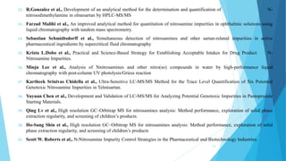 12. R.Gonzalez et al., Development of an analytical method for the determination and quantification of N-
nitrosodimethylamine in olmesartan by HPLC-MS/MS
13. Farzad Malihi et al., An improved analytical method for quantitation of nitrosamine impurities in ophthalmic solutions using
liquid chromatography with tandem mass spectrometry.
14. Sebastian Schmidtsdorff et al., Simultaneous detection of nitrosamines and other sartan-related impurities in active
pharmaceutical ingredients by supercritical fluid chromatography
15. Krista L.Dobo et al., Practical and Science-Based Strategy for Establishing Acceptable Intakes for Drug Product N-
Nitrosamine Impurities.
16. Minju Lee et al., Analysis of Nnitrosamines and other nitro(so) compounds in water by high-performance liquid
chromatography with post-column UV photolysis/Griess reaction
17. Kartheek Srinivas Chidella et al., Ultra-Sensitive LC-MS/MS Method for the Trace Level Quantification of Six Potential
Genotoxic Nitrosamine Impurities in Telmisartan.
18. Yuyuan Chen et al., Development and Validation of LC-MS/MS for Analyzing Potential Genotoxic Impurities in Pantoprazole
Starting Materials.
19. Qing Lv et al., High resolution GC–Orbitrap MS for nitrosamines analysis: Method performance, exploration of solid phase
extraction regularity, and screening of children’s products.
20. Ho-Sang Shin et al., High resolution GC–Orbitrap MS for nitrosamines analysis: Method performance, exploration of solid
phase extraction regularity, and screening of children’s products
21. Scott W. Roberts et al., N-Nitrosamine Impurity Control Strategies in the Pharmaceutical and Biotechnology Industries.
12
 