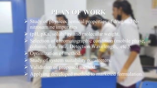 PLAN OF WORK
 Study of physicochemical properties of drug and N-
nitrosamine impurities
 (pH, pKa, solubility and molecular weight.
 Selection of chromatographic condition (mobile phase,
column, flow rate, Detection Wavelength, etc.).
 Optimization of method.
 Study of system suitability parameters.
 Validation of proposed method.
 Applying developed method to marketed formulation.
17
 