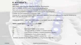 6. ACCURACY:
Procedure:
Inject blank solution into the system and record the chromatograms.
Inject test solution into the system and record the chromatograms.
Inject each accuracy level-2 and level-6 in triplicate preparations and accuracy
Level-4 in six preparations (method precision) and record the chromatograms.
Consider first three preparations for accuracy study.
Calculate the % recovery of NDMA, NDEA and NDIPA separately from each preparation by using the formula given
below and report the results in the range.
Calculate the NDMA, NDEA and NDIPA content in test sample using the following formula:
AT CS
NDMA content (ppm) = --------x -------- x P x10000
AS CT
Where,
AT = Peak area of NDMA in test solution.
AS = Average peak area of NDMA in standard solutions.
CS = Concentration of NDMA in standard preparation (mg/mL).
CT = Concentration of test solution (mg/mL).
P = Purity or Assay of NDMA standard (%).
Similarly calculate for the NDEA and NDIPA by using the above formula.
2/18/2024 Designed by PoweredTemplate.com 38
 