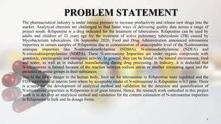 PROBLEM STATEMENT
The pharmaceutical industry is under intense pressure to increase productivity and release new drugs into the
market. Analytical chemists are challenged to find faster ways of delivering quality data across a range of
project needs. Rifapentine is a drug indicated for the treatment of tuberculosis. Rifapentine can be used by
adults and children of 12 years age for the treatment of active pulmonary tuberculosis (TB) caused by
Mycobacterium tuberculosis. On September 2020, Food and Drug Administration announced nitrosamine
impurities in certain samples of Rifapentine due to contamination of unacceptable level of the N-nitrosamine
analogue impurities like N-nitrosodimethylamine (NDMA), N-nitrosodiethylamine (NDEA) and
N-nitrosodiisopropylamine (NDIPA), These N-nitrosamine Impurities are under organic compounds with
genotoxic, carcinogenic and mutagenic activity. In general, they can be found in the natural environment, food
and water, as well as in industrial manufacturing during drug processing. In Industry, it is deducted that
N-nitrosamine is formed because of the reaction between sodium nitrite or another nitrosating agent and the
presence of amine groups in their substances.
Due to the likely danger to the human body, limit set for nitrosamine in Rifapentine were regulated and the
FDA established at interim limit where by acceptable intake of N-nitrosamine in Rifapentine is 0.3 ppm. There
is a need for the development of analytical method and validation for the detection and quantification of
N-nitrosamine impurities in Rifapentine is of great interest. Hence, the research work embodied in this project
work is to develop an analytical method and validation for the content estimation of N-nitrosamine impurities
in Rifapentine in bulk and its dosage forms.
5
 