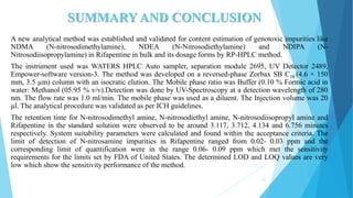 SUMMARY AND CONCLUSION
A new analytical method was established and validated for content estimation of genotoxic impurities like
NDMA (N-nitrosodimethylamine), NDEA (N-Nitrosodiethylamine) and NDIPA (N-
Nitrosodiisopropylamine) in Rifapentine in bulk and its dosage forms by RP-HPLC method.
The instrument used was WATERS HPLC Auto sampler, separation module 2695, UV Detector 2489,
Empower-software version-3. The method was developed on a reversed-phase Zorbax SB C18 (4.6 × 150
mm, 3.5 µm) column with an isocratic elution. The Mobile phase ratio was Buffer (0.10 % Formic acid in
water: Methanol (05:95 % v/v).Detection was done by UV-Spectroscopy at a detection wavelength of 280
nm. The flow rate was 1.0 ml/min. The mobile phase was used as a diluent. The Injection volume was 20
μl. The analytical procedure was validated as per ICH guidelines.
The retention time for N-nitrosodimethyl amine, N-nitrosodiethyl amine, N-nitrosodiisopropyl amine and
Rifapentine in the standard solution were observed to be around 3.117, 3.712, 4.134 and 6.756 minutes
respectively. System suitability parameters were calculated and found within the acceptance criteria. The
limit of detection of N-nitrosamine impurities in Rifapentine ranged from 0.02- 0.03 ppm and the
corresponding limit of quantification were in the range 0.06- 0.09 ppm which met the sensitivity
requirements for the limits set by FDA of United States. The determined LOD and LOQ values are very
low which show the sensitivity performance of the method.
51
 