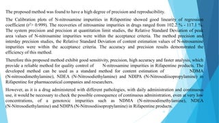 The proposed method was found to have a high degree of precision and reproducibility.
The Calibration plots of N-nitrosamine impurities in Rifapentine showed good linearity of regression
coefficient (r2> 0.999). The recoveries of nitrosamine impurities in drugs ranged from 102.2 % - 117.1 %.
The system precision and precision at quantitation limit studies, the Relative Standard Deviation of peak
area values of N-nitrosamine impurities were within the acceptance criteria. The method precision and
interday precision studies, the Relative Standard Deviation of content estimation values of N-nitrosamine
impurities were within the acceptance criteria. The accuracy and precision results demonstrated the
efficiency of this method.
Therefore this proposed method exhibit good sensitivity, precision, high accuracy and faster analysis, which
provide a reliable method for quality control of N-nitrosamine impurities in Rifapentine products. The
developed method can be used as a standard method for content estimation of NDMA
(N-nitrosodimethylamine), NDEA (N-Nitrosodiethylamine) and NDIPA (N-Nitrosodiisopropylamine) in
Rifapentine for pharmaceutical companies and researchers.
However, as it is a drug administered with different pathologies, with daily administration and continuous
use, it would be necessary to check the possible consequence of continuous administration, even at very low
concentrations, of a genotoxic impurities such as NDMA (N-nitrosodimethylamine), NDEA
(N-Nitrosodiethylamine) and NDIPA (N-Nitrosodiisopropylamine) in Rifapentine products.
52
 