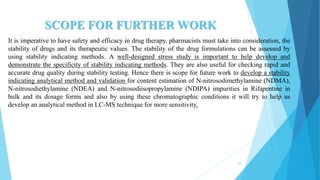 SCOPE FOR FURTHER WORK
It is imperative to have safety and efficacy in drug therapy, pharmacists must take into consideration, the
stability of drugs and its therapeutic values. The stability of the drug formulations can be assessed by
using stability indicating methods. A well-designed stress study is important to help develop and
demonstrate the specificity of stability indicating methods. They are also useful for checking rapid and
accurate drug quality during stability testing. Hence there is scope for future work to develop a stability
indicating analytical method and validation for content estimation of N-nitrosodimethylamine (NDMA),
N-nitrosodiethylamine (NDEA) and N-nitrosodiisopropylamine (NDIPA) impurities in Rifapentine in
bulk and its dosage forms and also by using these chromatographic conditions it will try to help us
develop an analytical method in LC-MS technique for more sensitivity.
54
 