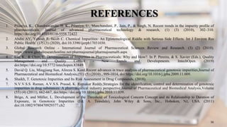REFERENCES
1. Pilaniya, K., Chandrawanshi, H. K., Pilaniya, U., Manchandani, P., Jain, P., & Singh, N. Recent trends in the impurity profile of
pharmaceuticals. Journal of advanced pharmaceutical technology & research, (1) (3) (2010), 302–310.
https://doi.org/10.4103/0110-5558.72422
2. Abdin AY, Yeboah P, Jacob C. Chemical Impurities: An Epistemological Riddle with Serious Side Effects. Int J Environ Res
Public Health. (17) (3) (2020), doi:10.3390/ijerph17031030.
3. Global Research Online - International Journal of Pharmaceutical Sciences Review and Research. (3) (2) (2010).
https://www.globalresearchonline.net/pharmajournal/pharmajournal6.aspx
4. Liu, K., & Chen, C. Determination of Impurities in Pharmaceuticals: Why and How?. In P. Pereira, & S. Xavier (Eds.), Quality
Management and Quality Control - New Trends and Developments. IntechOpen. (2019)
doi:https://doi.org/10.5772/intechopen.83849
5. David Q. Liu, Mingjiang Sun, Alireza S. Kord,Recent advances in trace analysis of pharmaceutical genotoxic impurities,Journal of
Pharmaceutical and Biomedical Analysis,(51) (5) (2010) , 999-1014, doi:https://doi.org/10.1016/j.jpba.2009.11.009.
6. Shaikh, T. Genotoxic Impurities and Its Risk Assessment in Drug Compounds, (2018).
7. N.V.V.S.S. Raman, A.V.S.S. Prasad, K. Ratnakar Reddy,Strategies for the identification, control and determination of genotoxic
impurities in drug substances: A pharmaceutical industry perspective,Journal of Pharmaceutical and Biomedical Analysis,Volume
(55) (4) (2011), 662-667, doi:https://doi.org/10.1016/j.jpba.2010.11.039.
8. Brigo, A. and Müller, L. Development of the Threshold of Toxicological Concern Concept and its Relationship to Duration of
Exposure, in Genotoxic Impurities (Ed. A. Teasdale), John Wiley & Sons, Inc., Hoboken, NJ, USA. (2011)
doi:10.1002/9780470929377.ch2
56
 