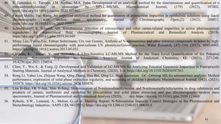 48. R. González, G. Torrado, J.M. Arribas, M.A. Peña, Development of an analytical method for the determination and quantification of n
nitrosodimethylamine in olmesartan by HPLC-MS/MS, Microchemical Journal, (179) (2022), 107402,
https://doi.org/10.1016/j.microc.2022.107402.
49. Farzad Malihi, Tao Wang, An improved analytical method for quantitation of nitrosamine impurities in ophthalmic solutions using liquid
chromatography with tandem mass spectrometry, Journal of Chromatography Open,(2) (2022), 100037,
https://doi.org/10.1016/j.jcoa.2022.100037.
50. Schmidtsdorff S, Schmidt AH, Simultaneous detection of nitrosamines and other sartan-related impurities in active pharmaceutical
ingredients by supercritical fluid chromatography, Journal of Pharmaceutical and Biomedical Analysis (2019),
https://doi.org/10.1016/j.jpba.2019.04.049
51. Minju Lee, Yunho Lee, Fabian Soltermann, Urs von Gunten, Analysis of N-nitrosamines and other nitro(so) compounds in water by high-
performance liquid chromatography with post-column UV photolysis/Griess reaction, Water Research, (47) (14) (2013), 4893-4903,
https://doi.org/10.1016/j.watres.2013.05.031.
52. Chidella, K. , Dasari, V. and Anireddy, J. Ultra-Sensitive LC-MS/MS Method for the Trace Level Quantification of Six Potential
Genotoxic Nitrosamine Impurities in Telmisartan. American Journal of Analytical Chemistry, 12, (2021), 227-240.
10.4236/ajac.2021.126014.
53. Chen, Y., Wu, S., & Yang, Q. Development and Validation of LC-MS/MS for Analyzing Potential Genotoxic Impurities in Pantoprazole
Starting Materials. Journal of Analytical Methods in Chemistry, (2020), 1–8. https://doi.org/10.1155/2020/6597363.
54. Rong Li, Yahui Liu, Zhijuan Wang, Qing Zhang, Hua Bai, Qing Lv, High resolution GC–Orbitrap MS for nitrosamines analysis: Method
performance, exploration of solid phase extraction regularity, and screening of children’s products, Microchemical Journal, (162), (2021),
105878. https://doi.org/10.1016/j.microc.2020.105878.
55. Lim H-Hee, Oh Y-Suk, Shin H-Sang, Determination of N-nitrosodimethylamine and N-nitrosomethylethylamine in drug substances and
products of sartans, metformin and ranitidine by precipitation and solid phase extraction and gas chromatography–tandem mass
spectrometry, Journal of Pharmaceutical and Biomedical Analysis (2020), doi: https://doi.org/10.1016/j.jpba.2020.113460
56. Roberts, S.W., Lennard, A., Mohan, G. et al. Meeting Report: N-Nitrosamine Impurity Control Strategies in the Pharmaceutical and
Biotechnology Industries. AAPS J 23, 94 (2021). https://doi.org/10.1208/s12248-021-00618-5
61
 