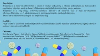 Description:
Rifapentine is a rifamycin antibiotic that is similar in structure and activity to rifampin and rifabutin and that is used in
combination with other agents as therapy of tuberculosis, particularly in once or twice weekly regimens.
Rifapentine is a long-acting, cyclopentyl-substituted derivative of rifamycin used to treat mycobacterium
infections.Rifapentine is a N-alkylpiperazine, a N-iminopiperazine and a member of rifamycins.
It has a role as an antitubercular agent and a leprostatic drug.
Solubility:
Freely soluble in chloroform and dimethyl sulfoxide; soluble in ethyl acetate, methanol, tetrahydrofuran; slightly soluble in
acetone, water, carbon tetrachloride.
Category:
Anti-Bacterial Agents , Anti-Infective Agents, Antibiotics, Anti-tubercular, Anti-infectives for Systemic Use , Anti-
mycobacterials, Cytochrome P-450 CYP2B6 Inducers, Cytochrome P-450 CYP2B6 Inducers (strength unknown),
Cytochrome P-450 CYP2C19 Inducers, Cytochrome P-450 CYP2C19 Inducers (strong).
8
 