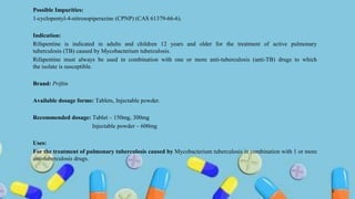 Possible Impurities:
1-cyclopentyl-4-nitrosopiperazine (CPNP) (CAS 61379-66-6).
Indication:
Rifapentine is indicated in adults and children 12 years and older for the treatment of active pulmonary
tuberculosis (TB) caused by Mycobacterium tuberculosis.
Rifapentine must always be used in combination with one or more anti-tuberculosis (anti-TB) drugs to which
the isolate is susceptible.
Brand: Priftin
Available dosage forms: Tablets, Injectable powder.
Recommended dosage: Tablet – 150mg, 300mg
Injectable powder – 600mg
Uses:
For the treatment of pulmonary tuberculosis caused by Mycobacterium tuberculosis in combination with 1 or more
anti-tuberculosis drugs.
9
 