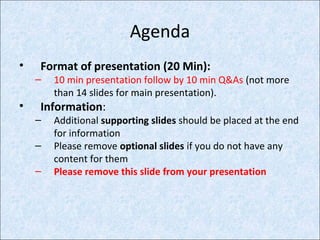 Agenda
• Format of presentation (20 Min):
– 10 min presentation follow by 10 min Q&As (not more
than 14 slides for main presentation).
• Information:
– Additional supporting slides should be placed at the end
for information
– Please remove optional slides if you do not have any
content for them
– Please remove this slide from your presentation
 